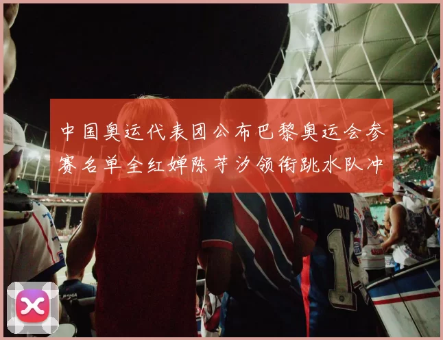 中国奥运代表团公布巴黎奥运会参赛名单全红婵陈芋汐领衔跳水队冲金