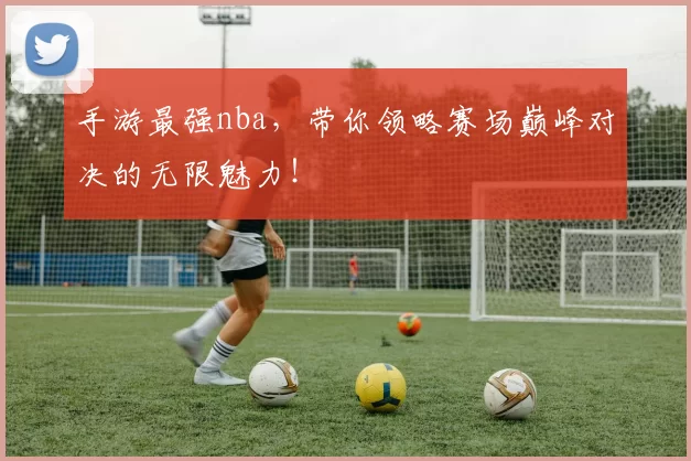 手游最强nba，带你领略赛场巅峰对决的无限魅力！