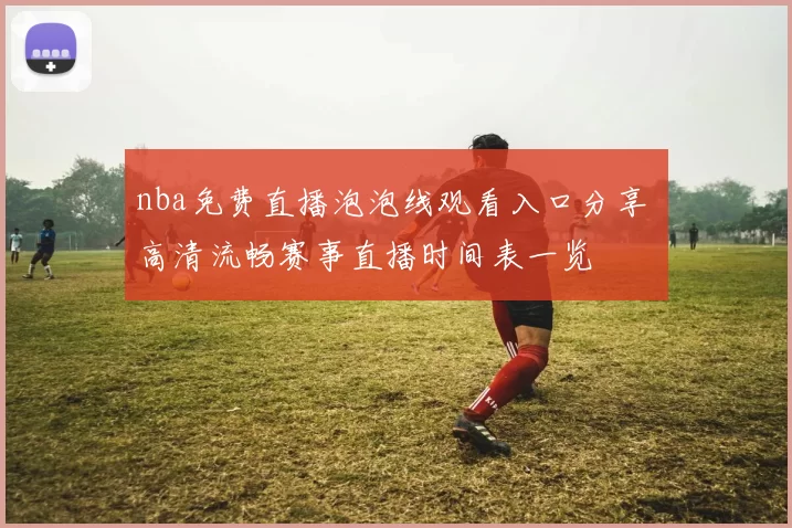 nba免费直播泡泡线观看入口分享 高清流畅赛事直播时间表一览