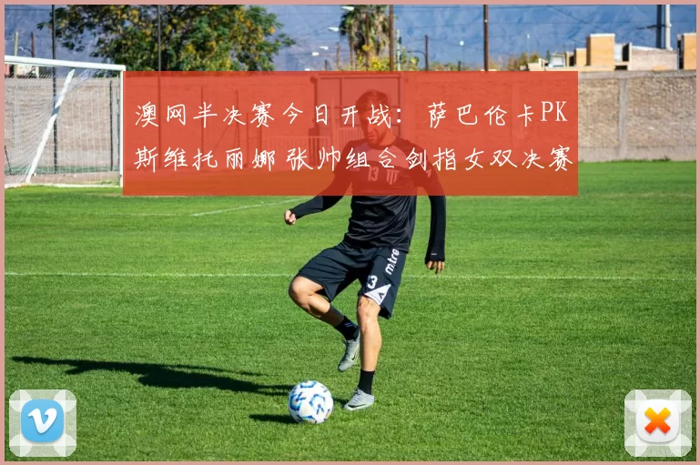 澳网半决赛今日开战:萨巴伦卡PK斯维托丽娜 张帅组合剑指女双决赛