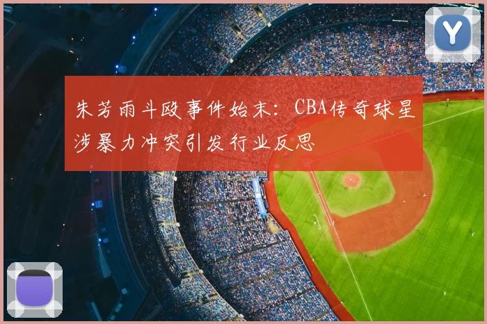 朱芳雨斗殴事件始末：CBA传奇球星涉暴力冲突引发行业反思