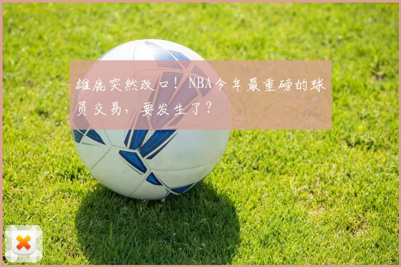 雄鹿突然改口！NBA今年最重磅的球员交易，要发生了？