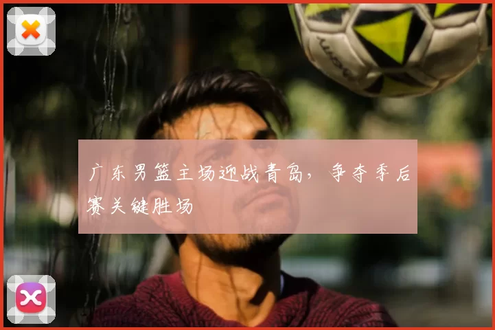 广东男篮主场迎战青岛，争夺季后赛关键胜场