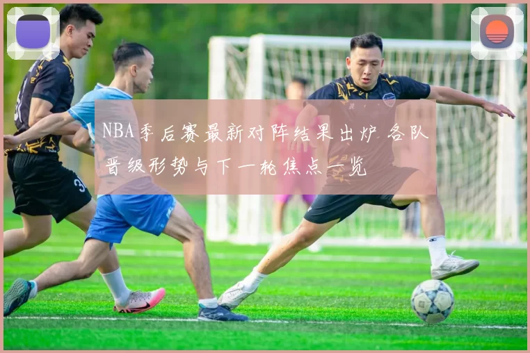 NBA季后赛最新对阵结果出炉 各队晋级形势与下一轮焦点一览