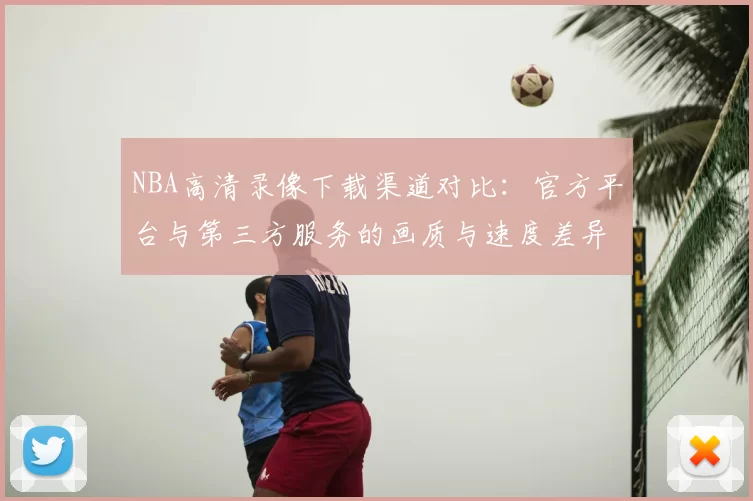 NBA高清录像下载渠道对比：官方平台与第三方服务的画质与速度差异