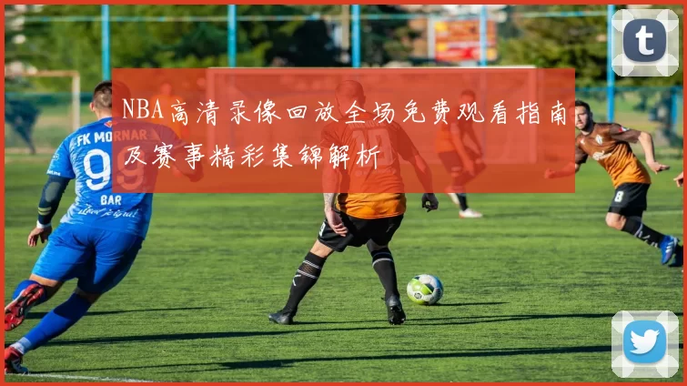 NBA高清录像回放全场免费观看指南及赛事精彩集锦解析