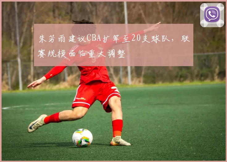 朱芳雨建议CBA扩军至20支球队，联赛规模面临重大调整