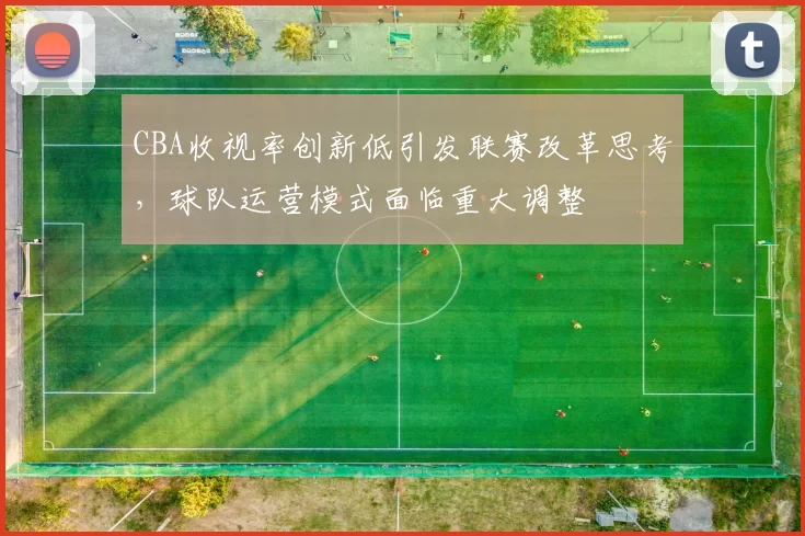 CBA收视率创新低引发联赛改革思考，球队运营模式面临重大调整
