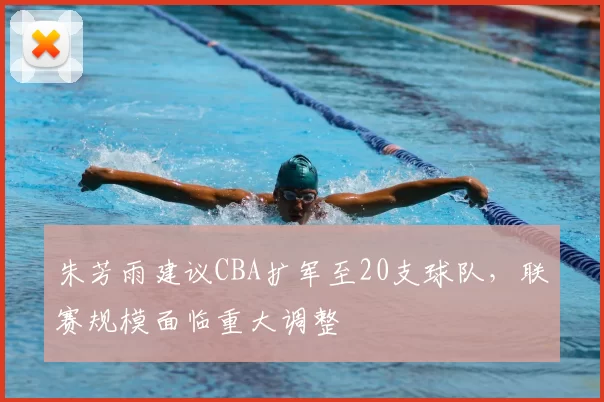 朱芳雨建议CBA扩军至20支球队，联赛规模面临重大调整