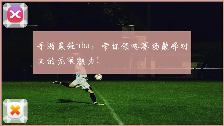 手游最强nba，带你领略赛场巅峰对决的无限魅力！