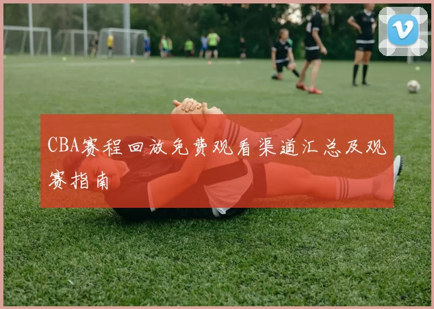 CBA赛程回放免费观看渠道汇总及观赛指南