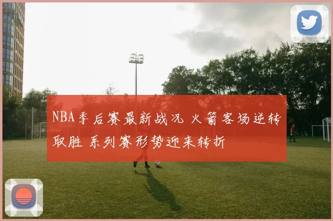 NBA季后赛最新战况 火箭客场逆转取胜 系列赛形势迎来转折