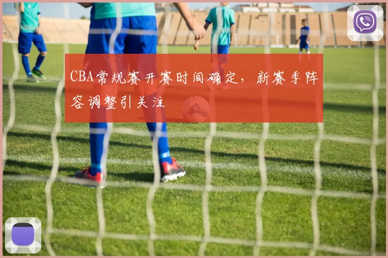 CBA常规赛开赛时间确定，新赛季阵容调整引关注