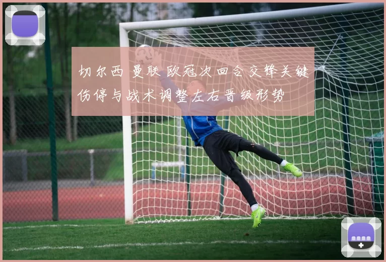 切尔西 曼联 欧冠次回合交锋关键伤停与战术调整左右晋级形势