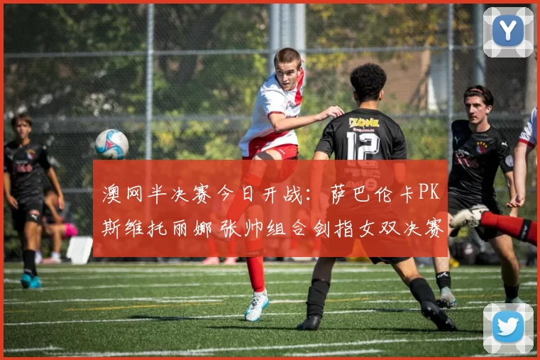 澳网半决赛今日开战:萨巴伦卡PK斯维托丽娜 张帅组合剑指女双决赛