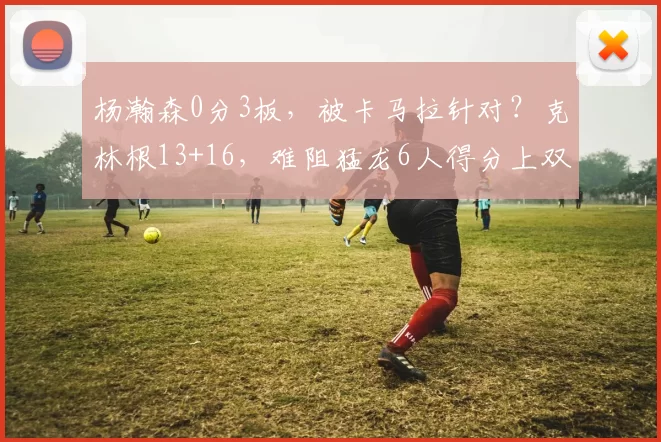 杨瀚森0分3板，被卡马拉针对？克林根13+16，难阻猛龙6人得分上双