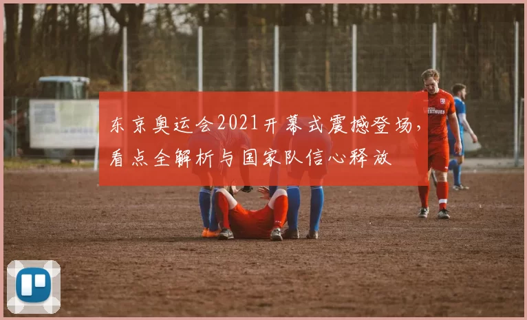 东京奥运会2021开幕式震撼登场，看点全解析与国家队信心释放