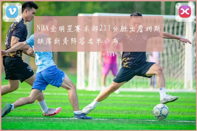 NBA全明星赛东部211分胜出詹姆斯缺席新秀阵容名单公布