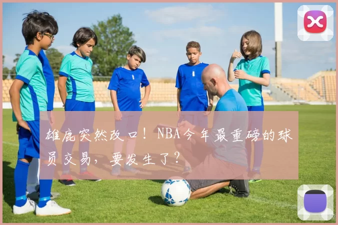 雄鹿突然改口！NBA今年最重磅的球员交易，要发生了？