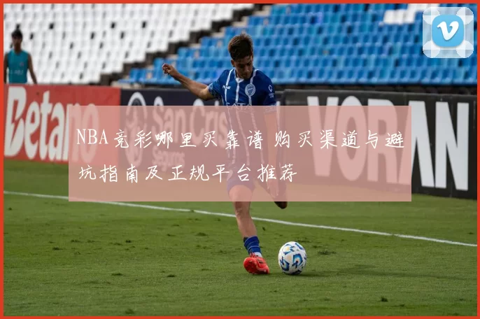 NBA竞彩哪里买靠谱 购买渠道与避坑指南及正规平台推荐