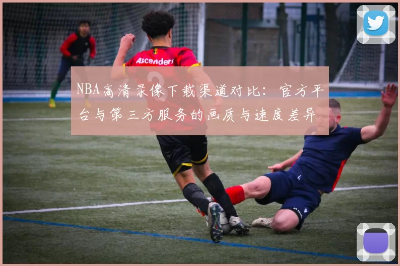 NBA高清录像下载渠道对比：官方平台与第三方服务的画质与速度差异
