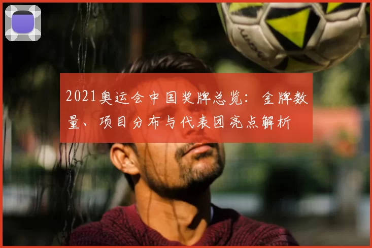 2021奥运会中国奖牌总览：金牌数量、项目分布与代表团亮点解析