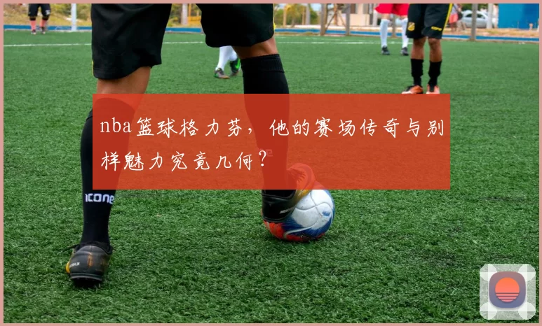 nba篮球格力芬，他的赛场传奇与别样魅力究竟几何？