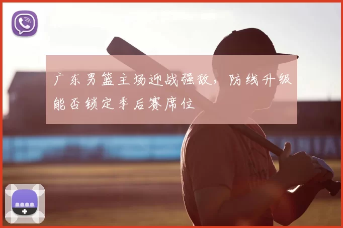 广东男篮主场迎战强敌，防线升级能否锁定季后赛席位