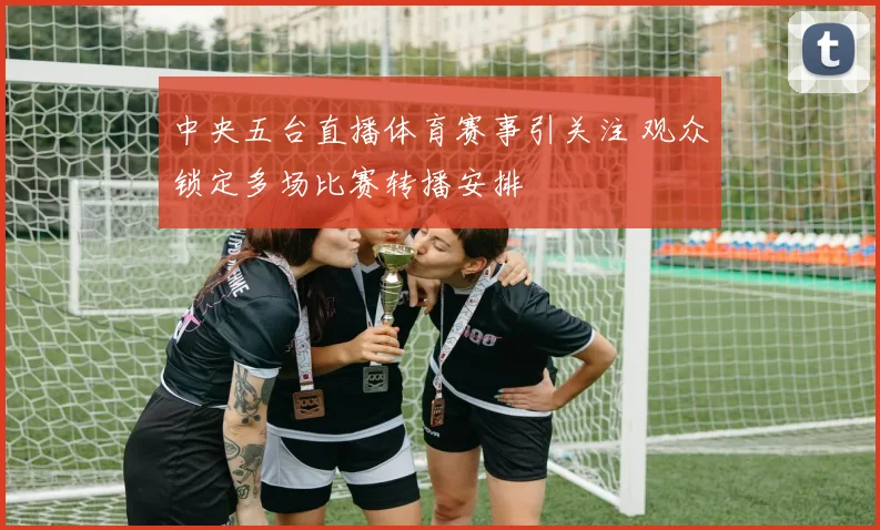 中央五台直播体育赛事引关注 观众锁定多场比赛转播安排