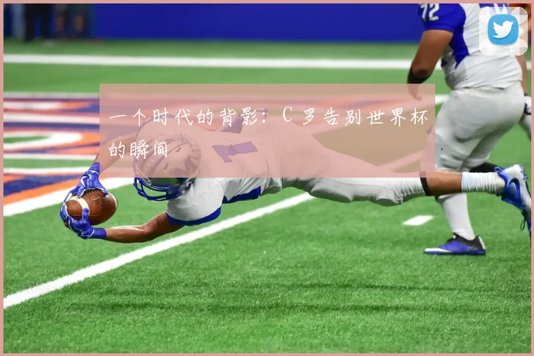 一个时代的背影:C 罗告别世界杯的瞬间