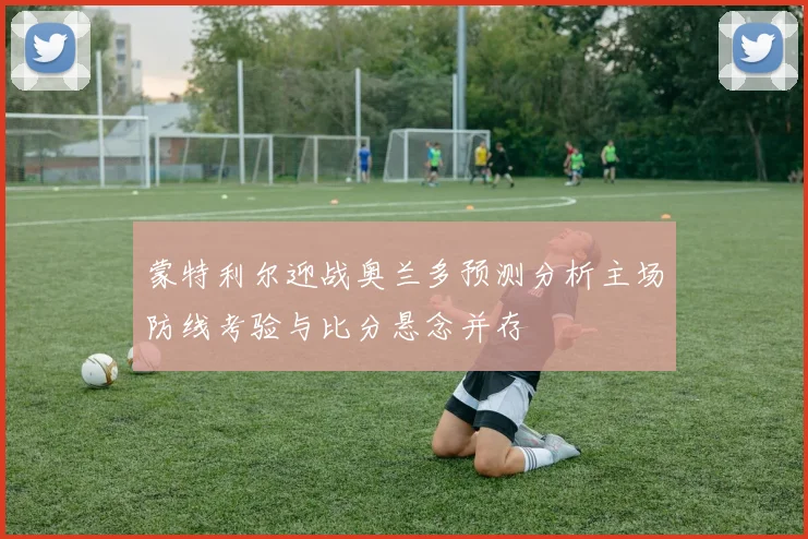 蒙特利尔迎战奥兰多预测分析主场防线考验与比分悬念并存