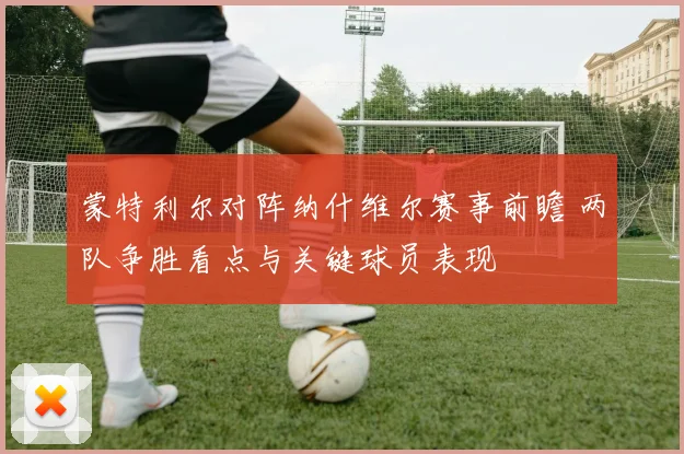 蒙特利尔对阵纳什维尔赛事前瞻 两队争胜看点与关键球员表现