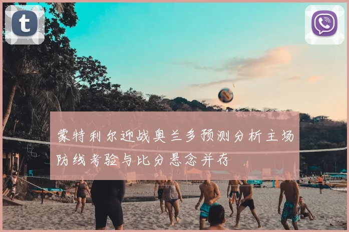 蒙特利尔迎战奥兰多预测分析主场防线考验与比分悬念并存