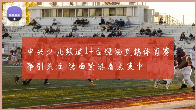 中央少儿频道14台现场直播体育赛事引关注 场面紧凑看点集中