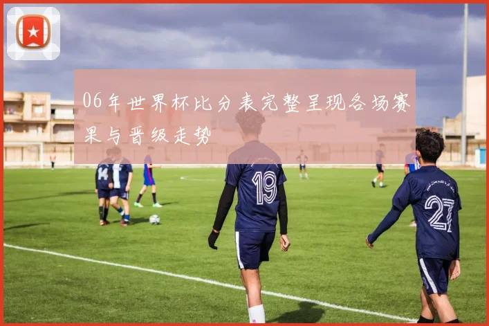 06年世界杯比分表完整呈现各场赛果与晋级走势